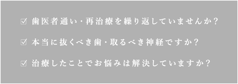 歯医者通い・再治療を繰り返していませんか？本当に抜くべき歯・取るべき神経ですか？治療したことでお悩みは解決していますか？